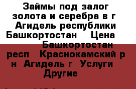 Займы под залог золота и серебра в г. Агидель республики Башкортостан. › Цена ­ 1 600 - Башкортостан респ., Краснокамский р-н, Агидель г. Услуги » Другие   